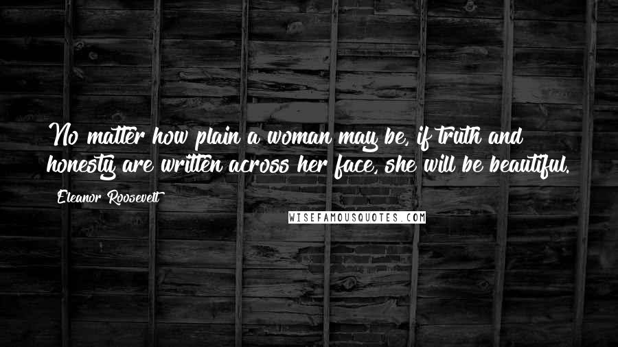 Eleanor Roosevelt Quotes: No matter how plain a woman may be, if truth and honesty are written across her face, she will be beautiful.