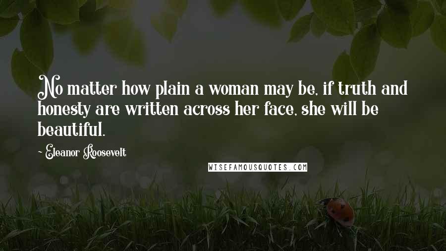 Eleanor Roosevelt Quotes: No matter how plain a woman may be, if truth and honesty are written across her face, she will be beautiful.