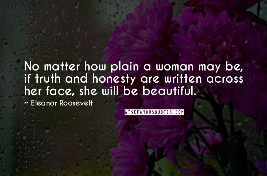 Eleanor Roosevelt Quotes: No matter how plain a woman may be, if truth and honesty are written across her face, she will be beautiful.