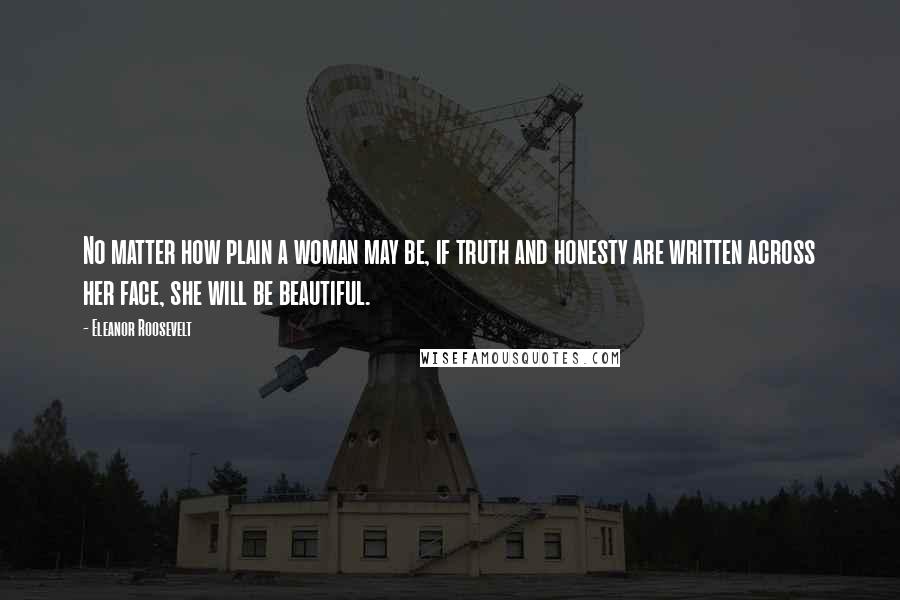 Eleanor Roosevelt Quotes: No matter how plain a woman may be, if truth and honesty are written across her face, she will be beautiful.