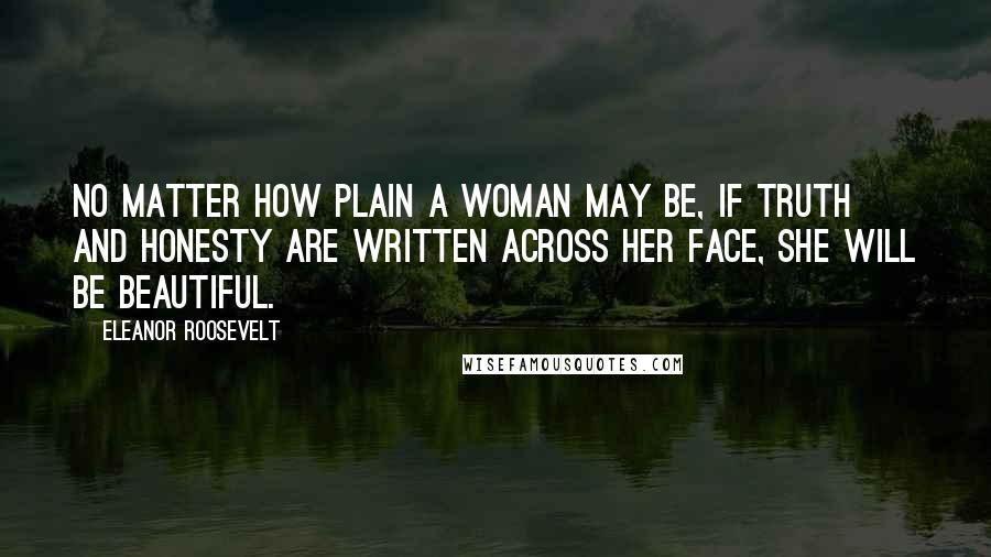Eleanor Roosevelt Quotes: No matter how plain a woman may be, if truth and honesty are written across her face, she will be beautiful.