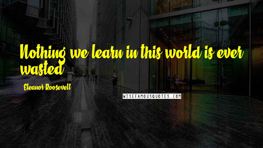 Eleanor Roosevelt Quotes: Nothing we learn in this world is ever wasted.