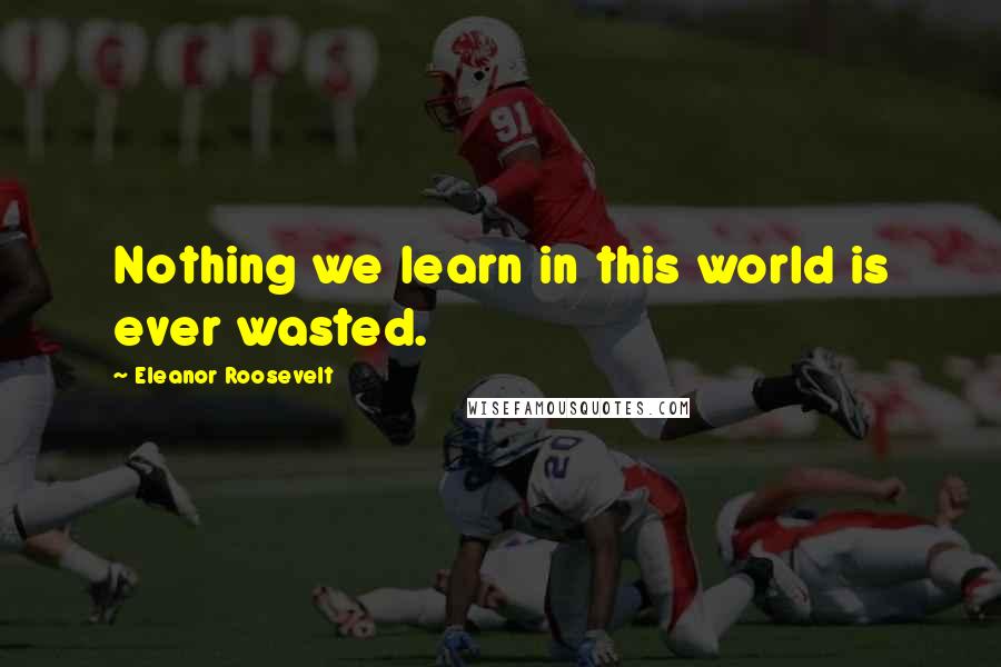 Eleanor Roosevelt Quotes: Nothing we learn in this world is ever wasted.