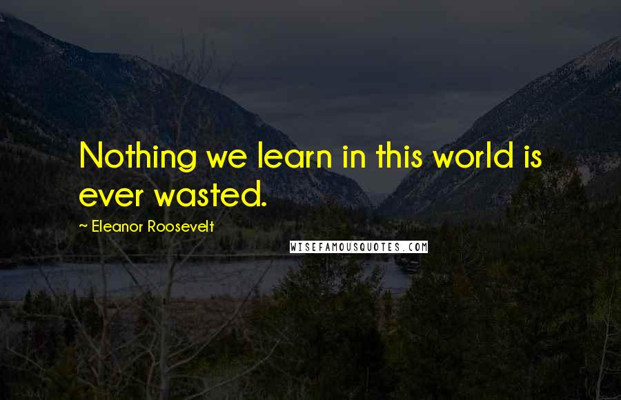 Eleanor Roosevelt Quotes: Nothing we learn in this world is ever wasted.