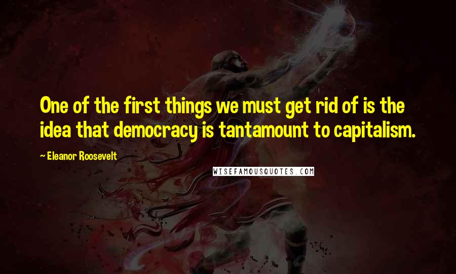 Eleanor Roosevelt Quotes: One of the first things we must get rid of is the idea that democracy is tantamount to capitalism.