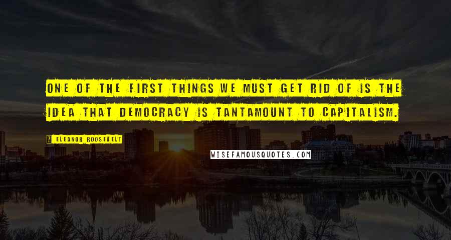 Eleanor Roosevelt Quotes: One of the first things we must get rid of is the idea that democracy is tantamount to capitalism.