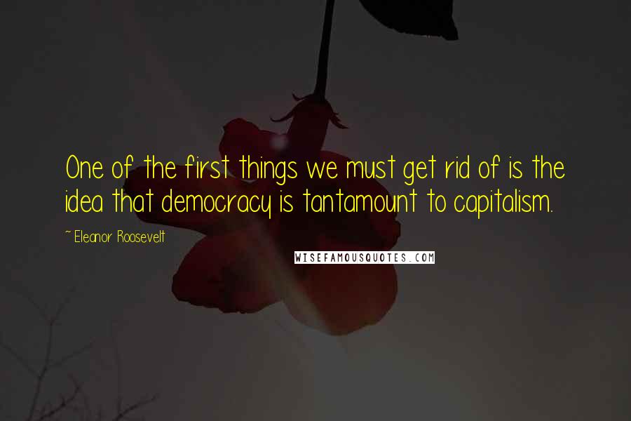 Eleanor Roosevelt Quotes: One of the first things we must get rid of is the idea that democracy is tantamount to capitalism.