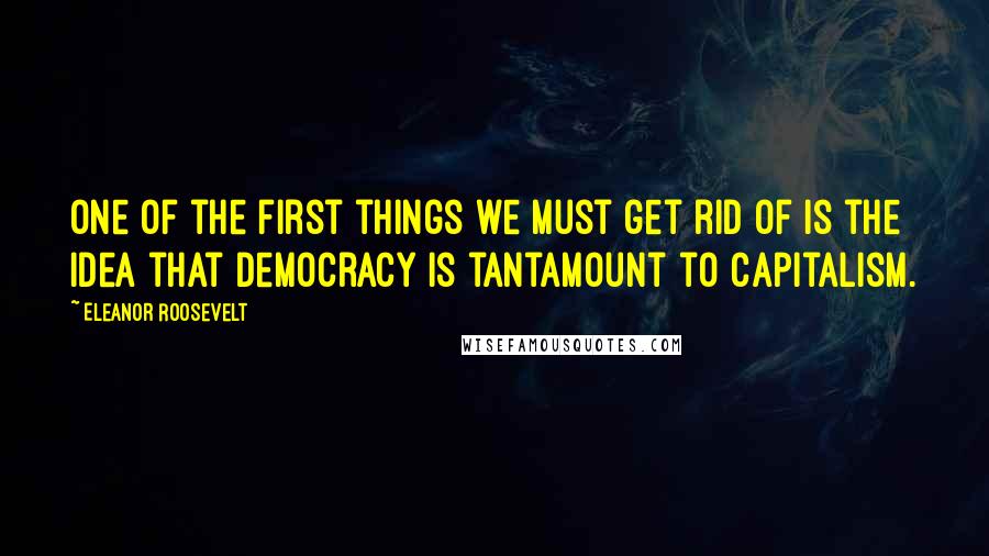 Eleanor Roosevelt Quotes: One of the first things we must get rid of is the idea that democracy is tantamount to capitalism.