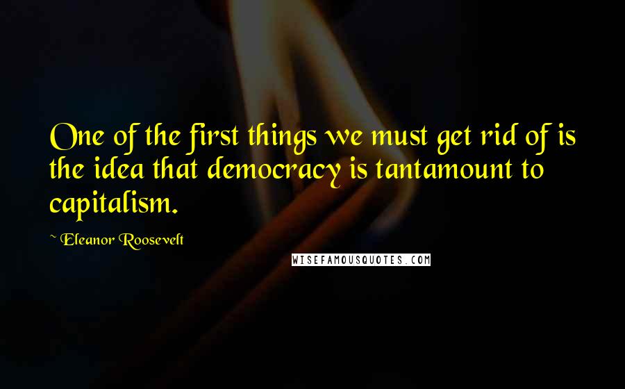 Eleanor Roosevelt Quotes: One of the first things we must get rid of is the idea that democracy is tantamount to capitalism.