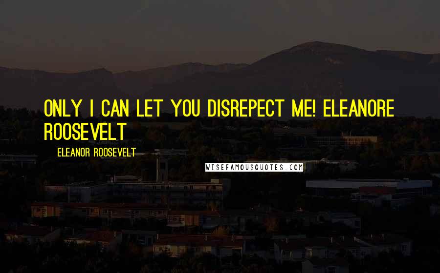 Eleanor Roosevelt Quotes: Only I can let you disrepect me! Eleanore Roosevelt
