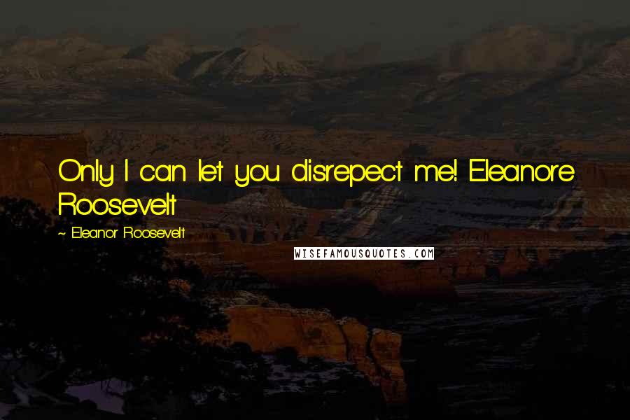 Eleanor Roosevelt Quotes: Only I can let you disrepect me! Eleanore Roosevelt