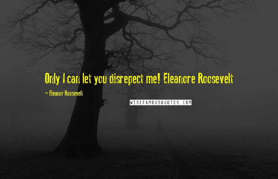 Eleanor Roosevelt Quotes: Only I can let you disrepect me! Eleanore Roosevelt