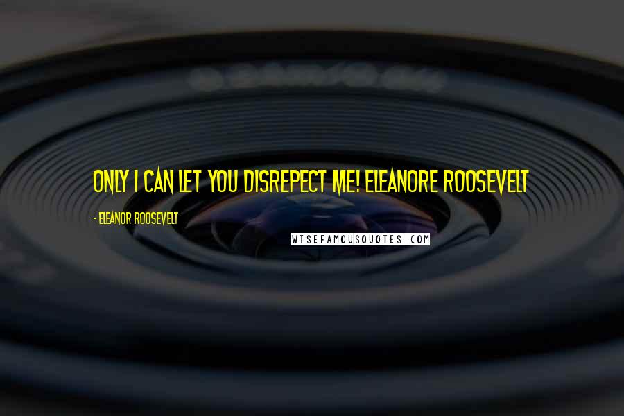 Eleanor Roosevelt Quotes: Only I can let you disrepect me! Eleanore Roosevelt