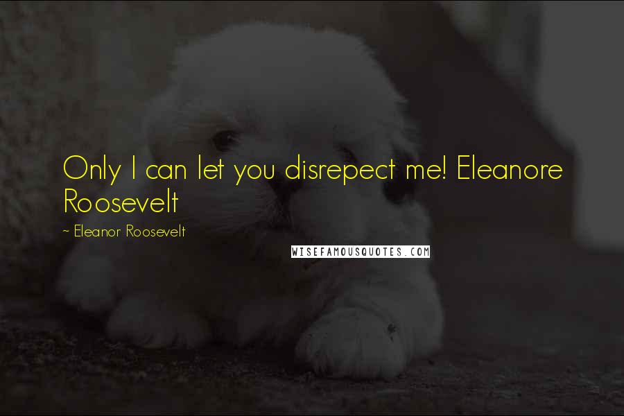 Eleanor Roosevelt Quotes: Only I can let you disrepect me! Eleanore Roosevelt