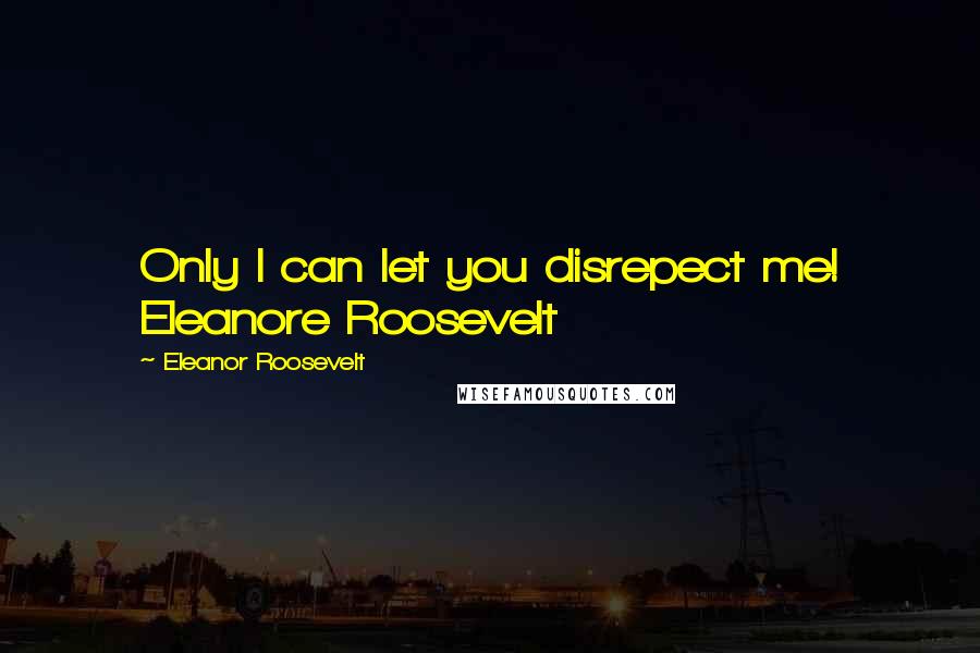 Eleanor Roosevelt Quotes: Only I can let you disrepect me! Eleanore Roosevelt