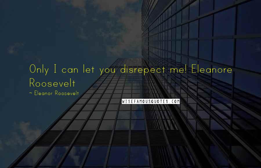 Eleanor Roosevelt Quotes: Only I can let you disrepect me! Eleanore Roosevelt