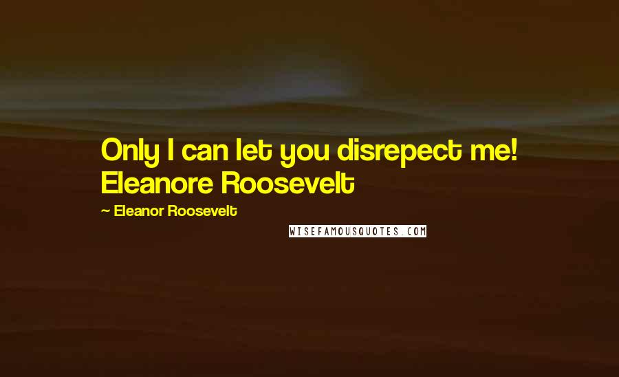 Eleanor Roosevelt Quotes: Only I can let you disrepect me! Eleanore Roosevelt