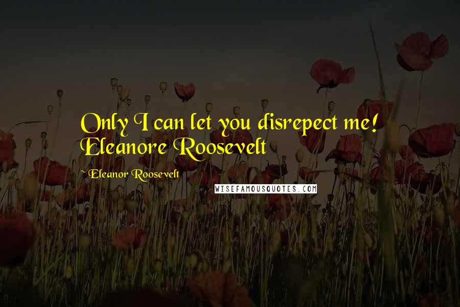 Eleanor Roosevelt Quotes: Only I can let you disrepect me! Eleanore Roosevelt