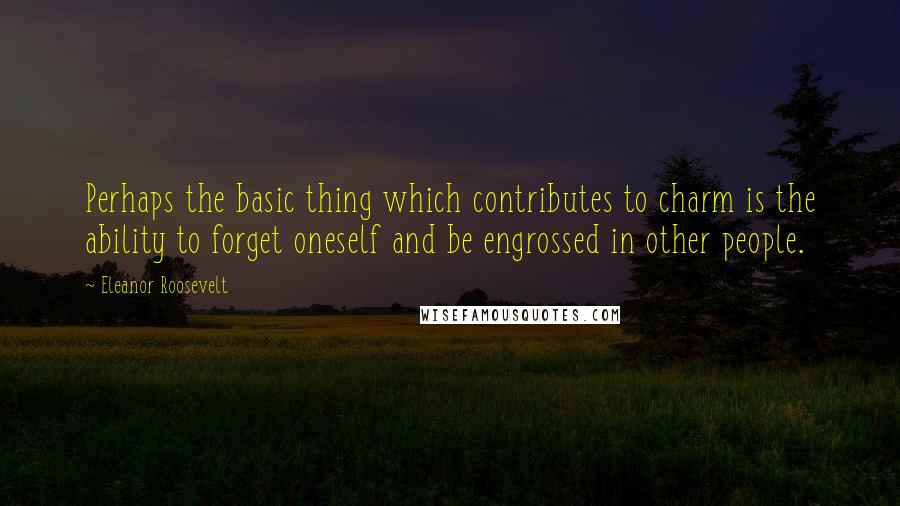 Eleanor Roosevelt Quotes: Perhaps the basic thing which contributes to charm is the ability to forget oneself and be engrossed in other people.