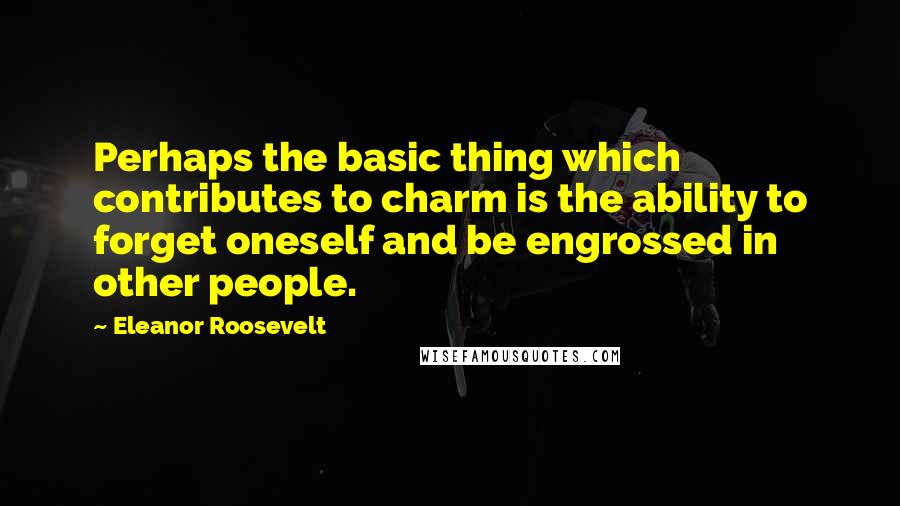 Eleanor Roosevelt Quotes: Perhaps the basic thing which contributes to charm is the ability to forget oneself and be engrossed in other people.