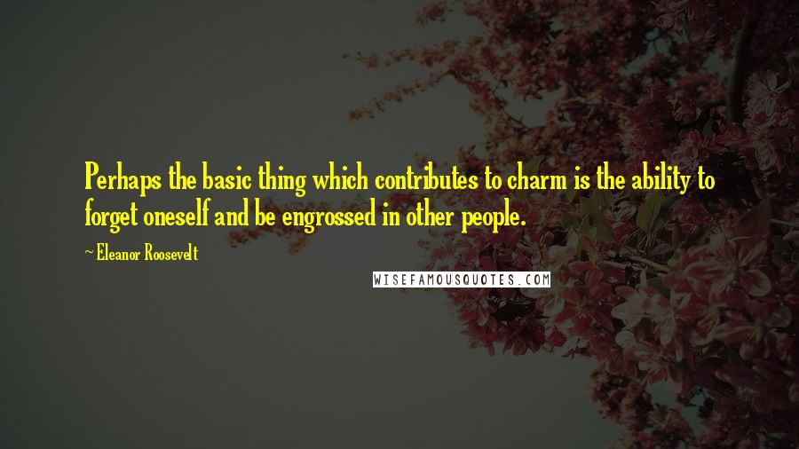 Eleanor Roosevelt Quotes: Perhaps the basic thing which contributes to charm is the ability to forget oneself and be engrossed in other people.