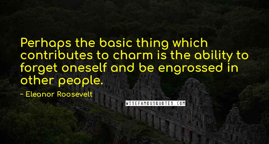 Eleanor Roosevelt Quotes: Perhaps the basic thing which contributes to charm is the ability to forget oneself and be engrossed in other people.