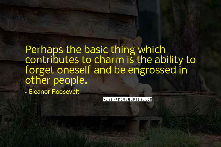 Eleanor Roosevelt Quotes: Perhaps the basic thing which contributes to charm is the ability to forget oneself and be engrossed in other people.