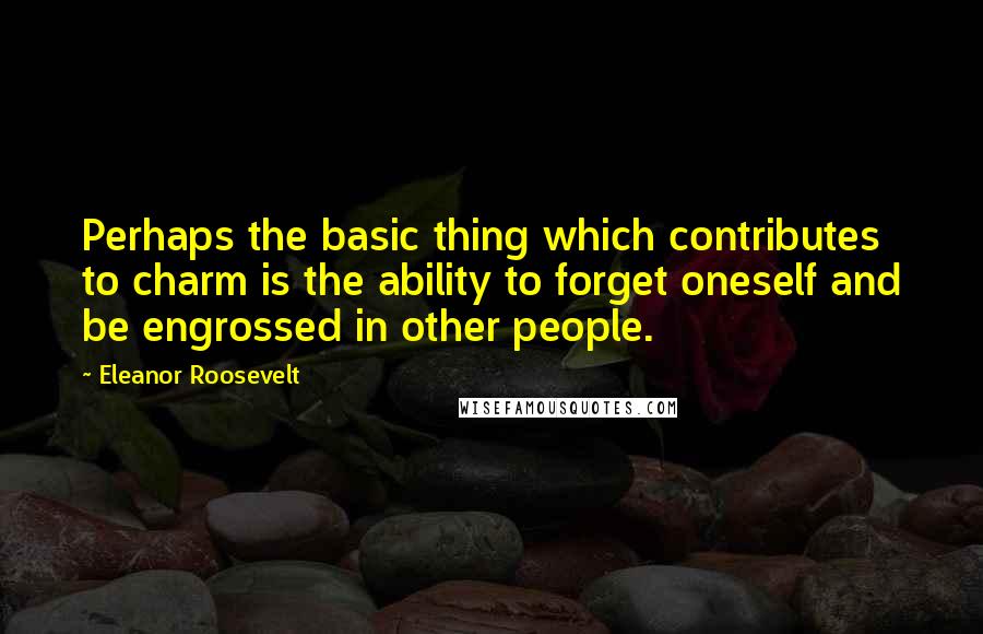 Eleanor Roosevelt Quotes: Perhaps the basic thing which contributes to charm is the ability to forget oneself and be engrossed in other people.