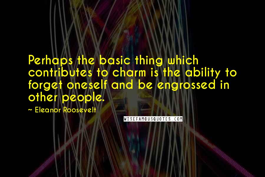 Eleanor Roosevelt Quotes: Perhaps the basic thing which contributes to charm is the ability to forget oneself and be engrossed in other people.