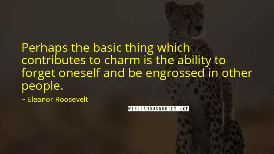 Eleanor Roosevelt Quotes: Perhaps the basic thing which contributes to charm is the ability to forget oneself and be engrossed in other people.