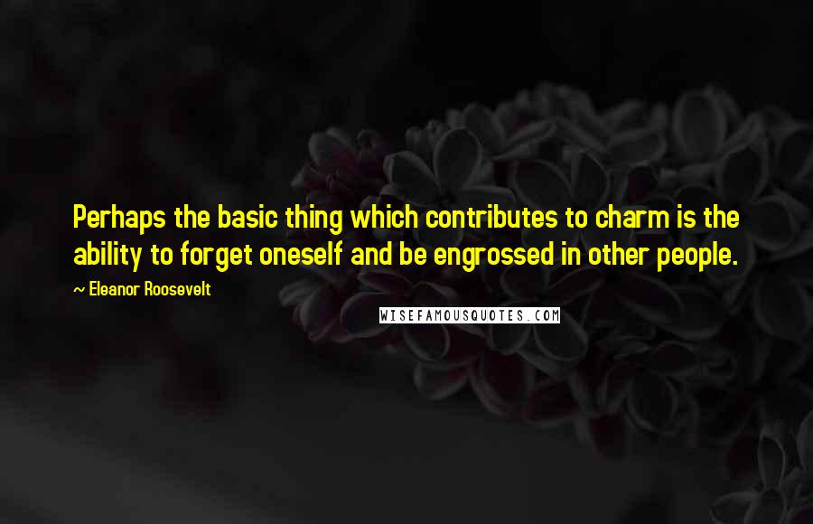 Eleanor Roosevelt Quotes: Perhaps the basic thing which contributes to charm is the ability to forget oneself and be engrossed in other people.