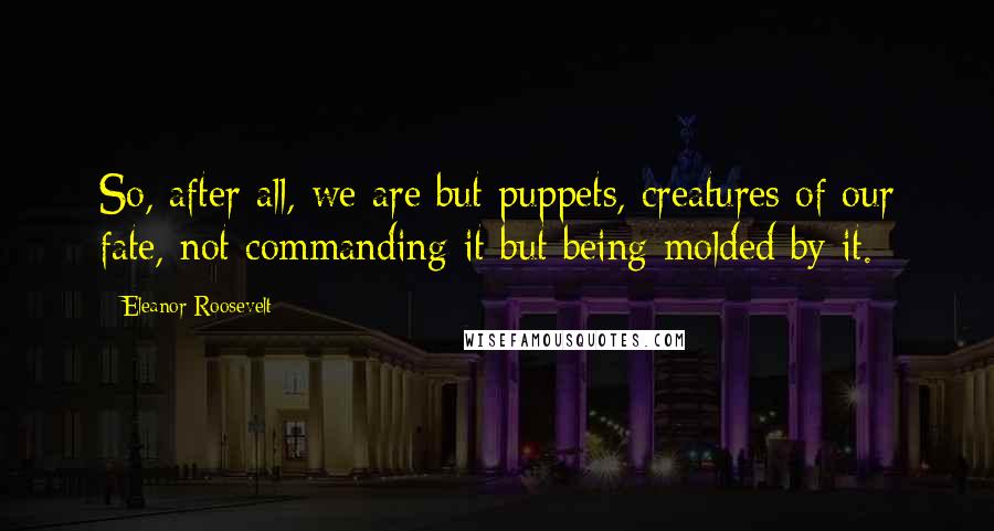 Eleanor Roosevelt Quotes: So, after all, we are but puppets, creatures of our fate, not commanding it but being molded by it.