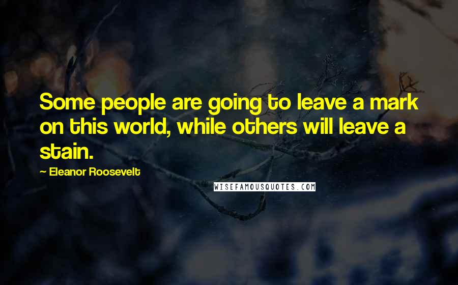 Eleanor Roosevelt Quotes: Some people are going to leave a mark on this world, while others will leave a stain.