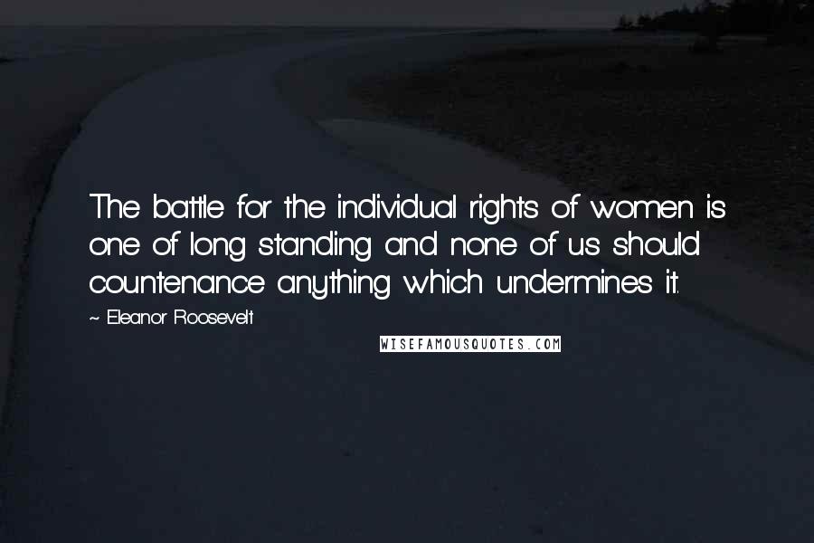Eleanor Roosevelt Quotes: The battle for the individual rights of women is one of long standing and none of us should countenance anything which undermines it.