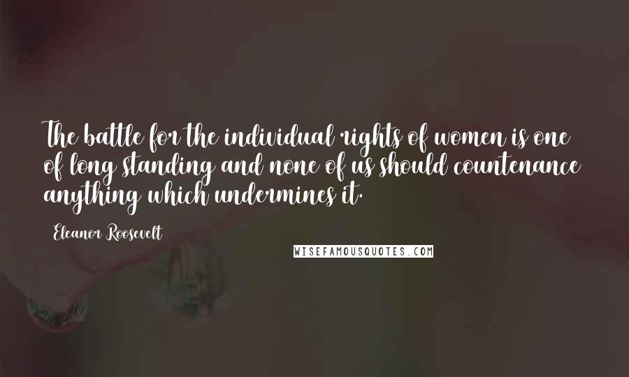 Eleanor Roosevelt Quotes: The battle for the individual rights of women is one of long standing and none of us should countenance anything which undermines it.