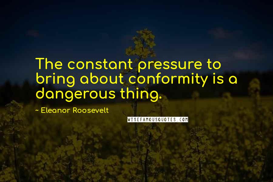 Eleanor Roosevelt Quotes: The constant pressure to bring about conformity is a dangerous thing.