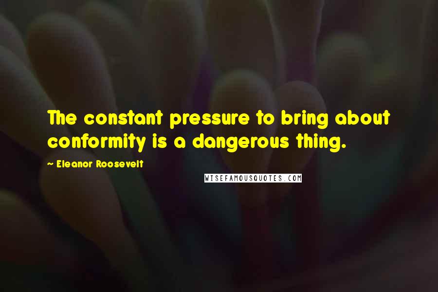 Eleanor Roosevelt Quotes: The constant pressure to bring about conformity is a dangerous thing.