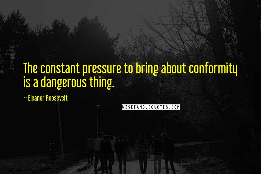 Eleanor Roosevelt Quotes: The constant pressure to bring about conformity is a dangerous thing.