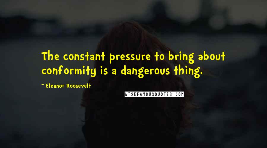 Eleanor Roosevelt Quotes: The constant pressure to bring about conformity is a dangerous thing.