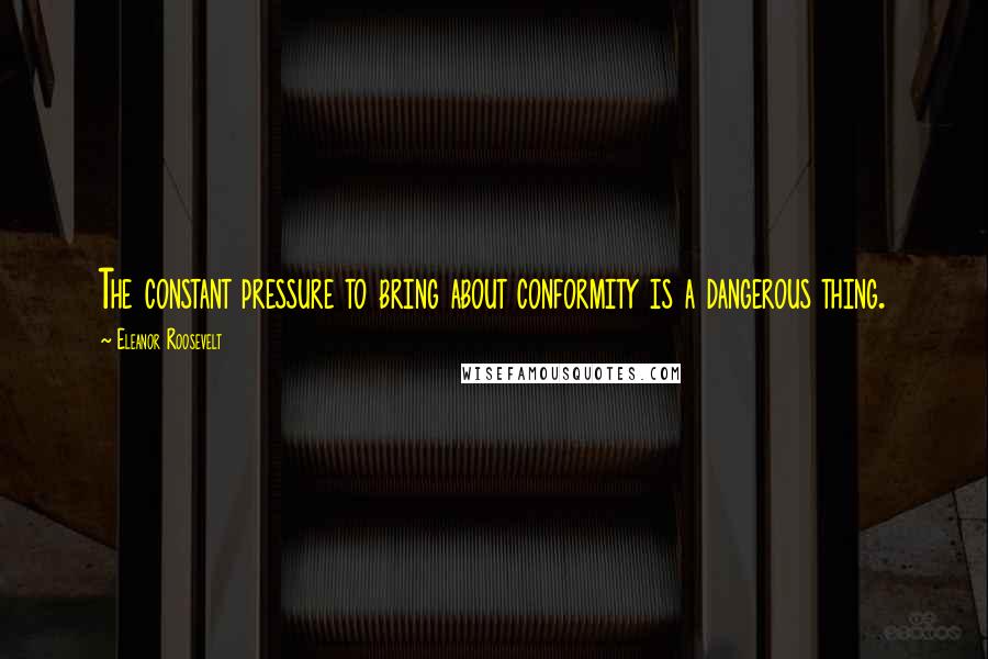 Eleanor Roosevelt Quotes: The constant pressure to bring about conformity is a dangerous thing.