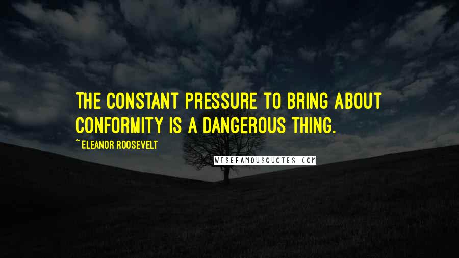 Eleanor Roosevelt Quotes: The constant pressure to bring about conformity is a dangerous thing.