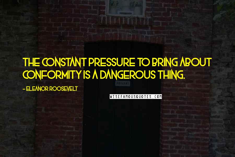 Eleanor Roosevelt Quotes: The constant pressure to bring about conformity is a dangerous thing.