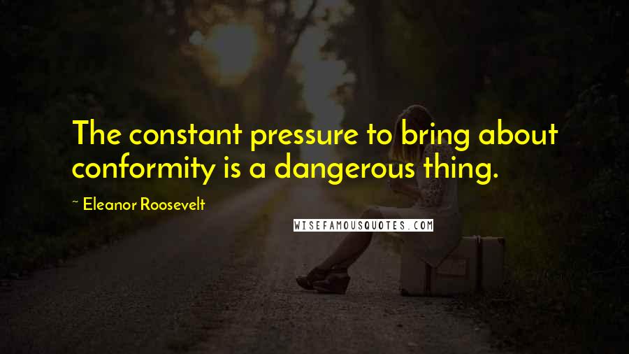 Eleanor Roosevelt Quotes: The constant pressure to bring about conformity is a dangerous thing.