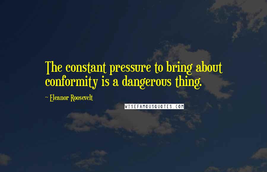 Eleanor Roosevelt Quotes: The constant pressure to bring about conformity is a dangerous thing.
