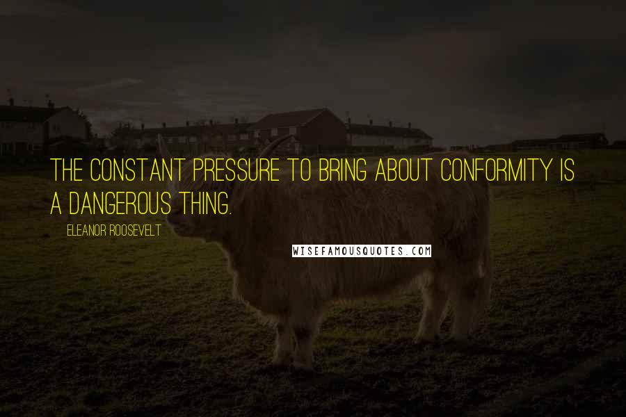 Eleanor Roosevelt Quotes: The constant pressure to bring about conformity is a dangerous thing.