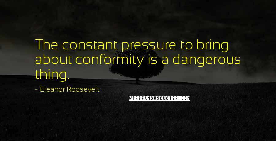 Eleanor Roosevelt Quotes: The constant pressure to bring about conformity is a dangerous thing.