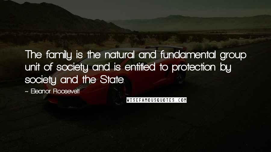 Eleanor Roosevelt Quotes: The family is the natural and fundamental group unit of society and is entitled to protection by society and the State.