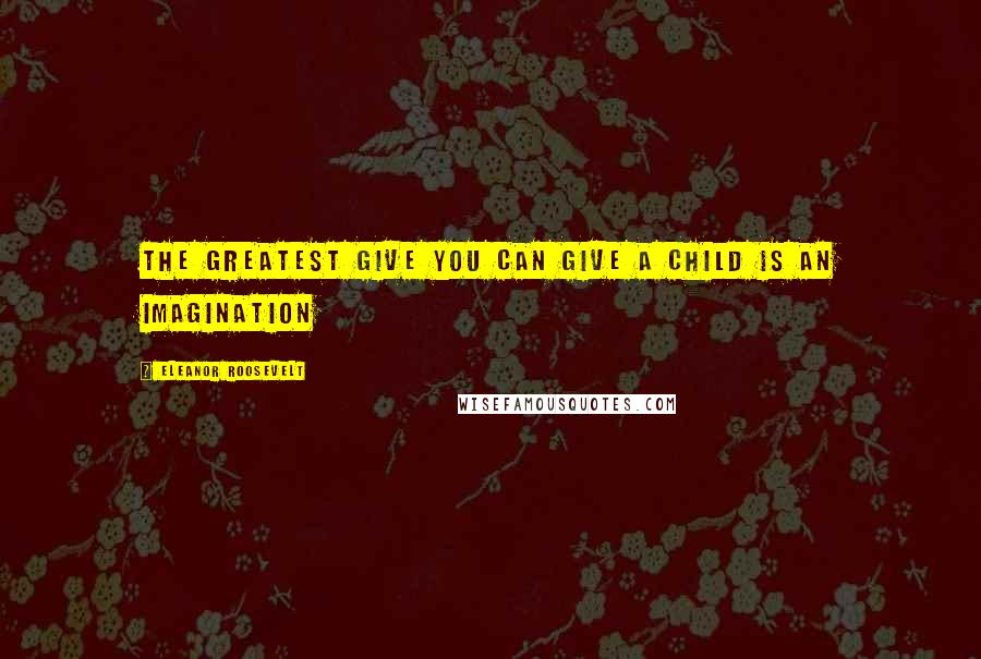 Eleanor Roosevelt Quotes: THE GREATEST GIVE YOU CAN GIVE A CHILD IS AN IMAGINATION