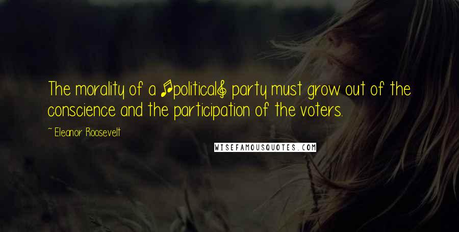 Eleanor Roosevelt Quotes: The morality of a [political] party must grow out of the conscience and the participation of the voters.