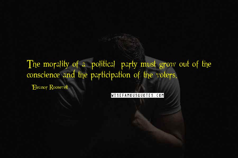 Eleanor Roosevelt Quotes: The morality of a [political] party must grow out of the conscience and the participation of the voters.